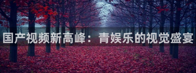 必发集团网站网址：国产视频新高峰：青娱乐的视觉盛宴
